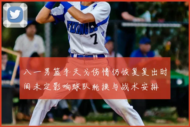 八一男篮李天戈伤情仍恢复复出时间未定影响球队轮换与战术安排