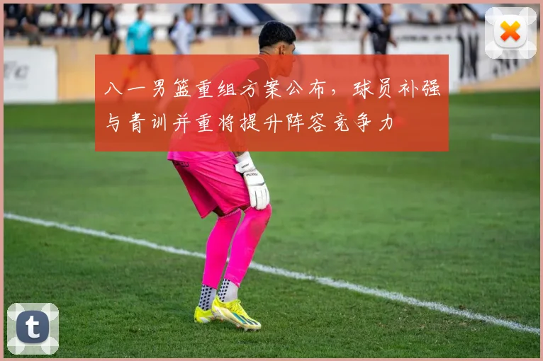 八一男篮重组方案公布，球员补强与青训并重将提升阵容竞争力