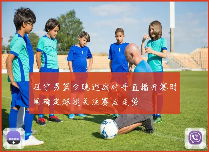 辽宁男篮今晚迎战对手直播开赛时间确定球迷关注赛后走势