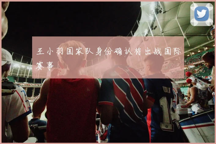 王小羽国家队身份确认将出战国际赛事