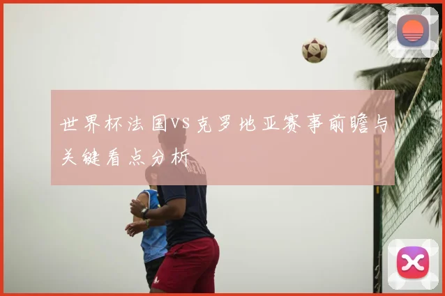 世界杯法国vs克罗地亚赛事前瞻与关键看点分析