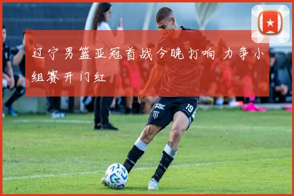 辽宁男篮亚冠首战今晚打响 力争小组赛开门红